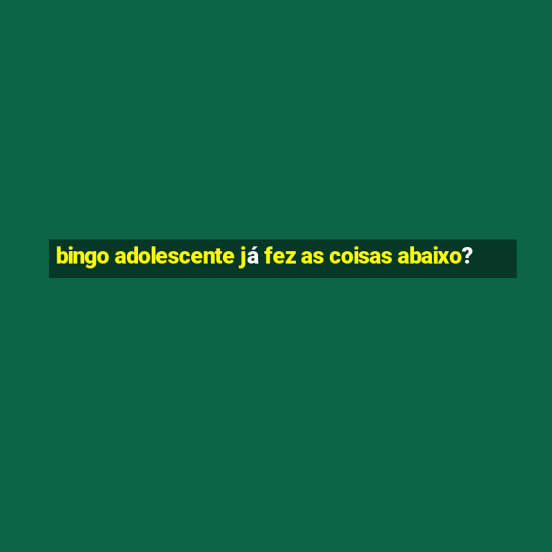 bingo adolescente já fez as coisas abaixo?