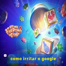 como irritar o google